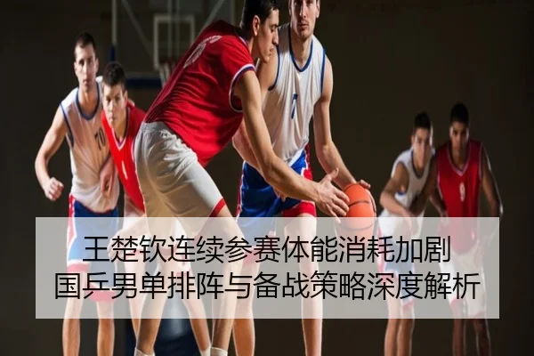 王楚钦连续参赛体能消耗加剧 国乒男单排阵与备战策略深度解析