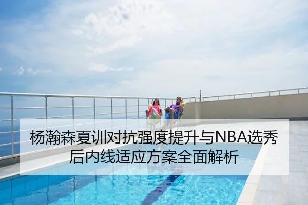 杨瀚森夏训对抗强度提升与NBA选秀后内线适应方案全面解析