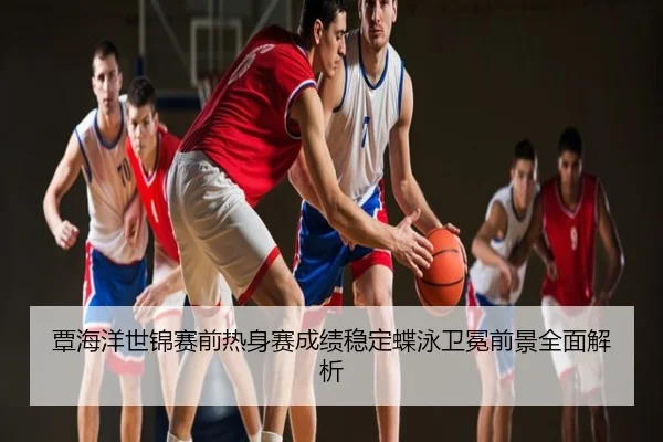 覃海洋世锦赛前热身赛成绩稳定蝶泳卫冕前景全面解析
