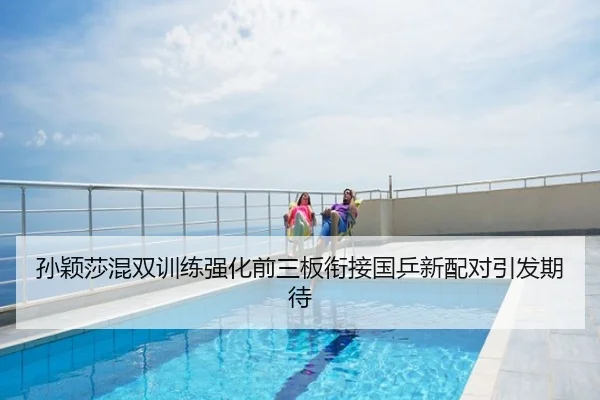 孙颖莎混双训练强化前三板衔接国乒新配对引发期待
